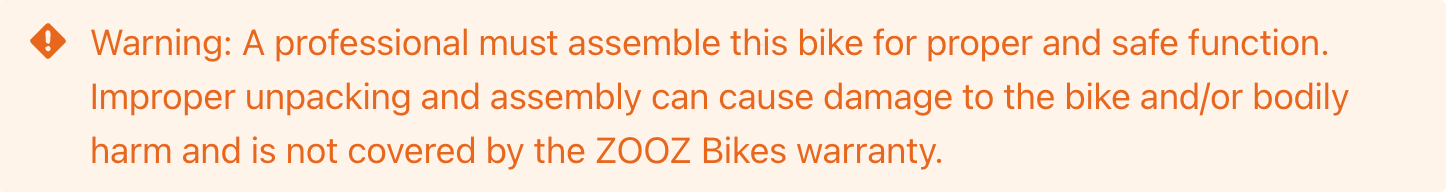 Warning: A professional must assemble this bike for proper and safe function. Improper unpacking and assembly can cause damage to the bike and/or bodily harm and is not covered by the ZOOZ Bikes warranty.