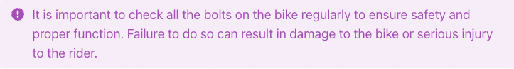 It is important to check all the bolts on the bike regularly to ensure safety and proper function. Failure to do so can result in damage to the bike or serious injury to the rider.
