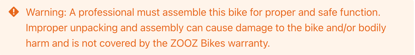 Warning: A professional must assemble this bike for proper and safe function. Improper unpacking and assembly can cause damage to the bike and/or bodily harm and is not covered by the ZOOZ Bikes warranty. 
